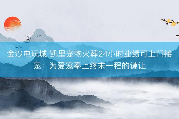 金沙电玩城 凯里宠物火葬24小时业绩可上门接宠：为爱宠奉上终末一程的谦让
